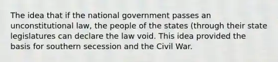 The idea that if the national government passes an unconstitutional law, the people of the states (through their state legislatures can declare the law void. This idea provided the basis for southern secession and the Civil War.