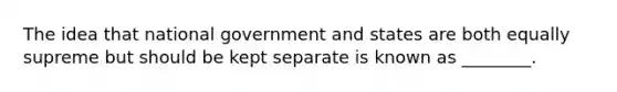 The idea that national government and states are both equally supreme but should be kept separate is known as ________.