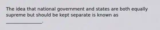 The idea that national government and states are both equally supreme but should be kept separate is known as ________________.