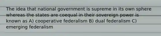 The idea that national government is supreme in its own sphere whereas the states are coequal in their sovereign power is known as A) cooperative federalism B) dual federalism C) emerging federalism