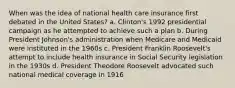 When was the idea of national health care insurance first debated in the United States? a. Clinton's 1992 presidential campaign as he attempted to achieve such a plan b. During President Johnson's administration when Medicare and Medicaid were instituted in the 1960s c. President Franklin Roosevelt's attempt to include health insurance in Social Security legislation in the 1930s d. President Theodore Roosevelt advocated such national medical coverage in 1916