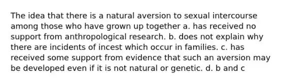 The idea that there is a natural aversion to sexual intercourse among those who have grown up together a. has received no support from anthropological research. b. does not explain why there are incidents of incest which occur in families. c. has received some support from evidence that such an aversion may be developed even if it is not natural or genetic. d. b and c