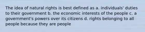 The idea of natural rights is best defined as a. individuals' duties to their government b. the economic interests of the people c. a government's powers over its citizens d. rights belonging to all people because they are people