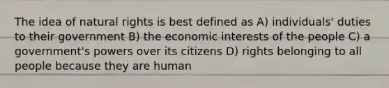 The idea of natural rights is best defined as A) individuals' duties to their government B) the economic interests of the people C) a government's powers over its citizens D) rights belonging to all people because they are human