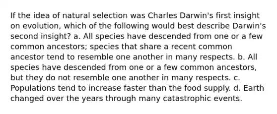 If the idea of natural selection was Charles Darwin's first insight on evolution, which of the following would best describe Darwin's second insight? a. All species have descended from one or a few common ancestors; species that share a recent common ancestor tend to resemble one another in many respects. b. All species have descended from one or a few common ancestors, but they do not resemble one another in many respects. c. Populations tend to increase faster than the food supply. d. Earth changed over the years through many catastrophic events.