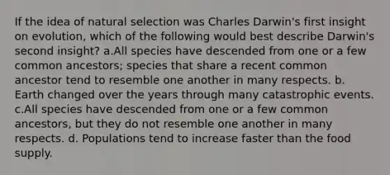 If the idea of natural selection was Charles Darwin's first insight on evolution, which of the following would best describe Darwin's second insight? a.All species have descended from one or a few common ancestors; species that share a recent common ancestor tend to resemble one another in many respects. b. Earth changed over the years through many catastrophic events. c.All species have descended from one or a few common ancestors, but they do not resemble one another in many respects. d. Populations tend to increase faster than the food supply.