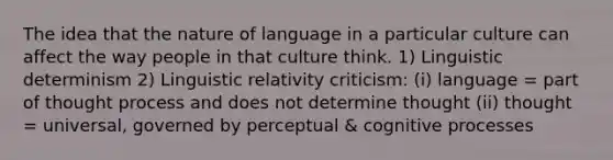 The idea that the nature of language in a particular culture can affect the way people in that culture think. 1) Linguistic determinism 2) Linguistic relativity criticism: (i) language = part of thought process and does not determine thought (ii) thought = universal, governed by perceptual & cognitive processes