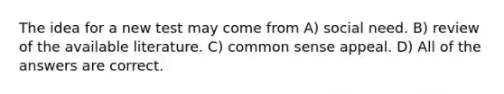 The idea for a new test may come from A) social need. B) review of the available literature. C) common sense appeal. D) All of the answers are correct.