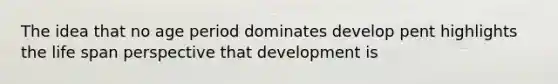 The idea that no age period dominates develop pent highlights the life span perspective that development is