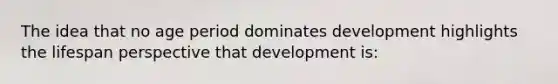 The idea that no age period dominates development highlights the lifespan perspective that development is: