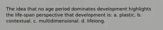 The idea that no age period dominates development highlights the life-span perspective that development is: a. plastic. b. contextual. c. multidimensional. d. lifelong.