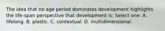 The idea that no age period dominates development highlights the life-span perspective that development is: Select one: A. lifelong. B. plastic. C. contextual. D. multidimensional.