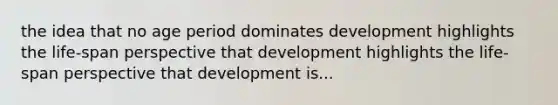 the idea that no age period dominates development highlights the life-span perspective that development highlights the life-span perspective that development is...