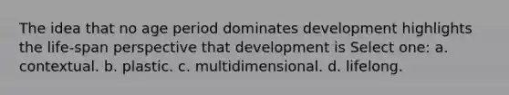 The idea that no age period dominates development highlights the life-span perspective that development is Select one: a. contextual. b. plastic. c. multidimensional. d. lifelong.