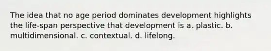 The idea that no age period dominates development highlights the life-span perspective that development is a. plastic. b. multidimensional. c. contextual. d. lifelong.