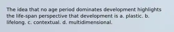 The idea that no age period dominates development highlights the life-span perspective that development is a. plastic. b. lifelong. c. contextual. d. multidimensional.