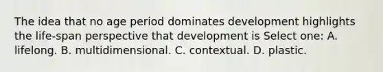 The idea that no age period dominates development highlights the life-span perspective that development is Select one: A. lifelong. B. multidimensional. C. contextual. D. plastic.