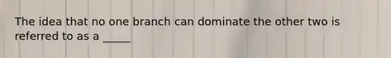 The idea that no one branch can dominate the other two is referred to as a _____