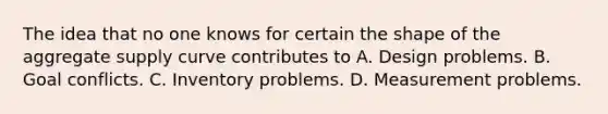 The idea that no one knows for certain the shape of the aggregate supply curve contributes to A. Design problems. B. Goal conflicts. C. Inventory problems. D. Measurement problems.