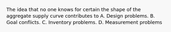 The idea that no one knows for certain the shape of the aggregate supply curve contributes to A. Design problems. B. Goal conflicts. C. Inventory problems. D. Measurement problems