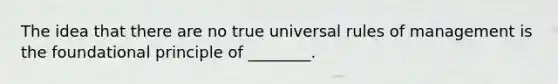 The idea that there are no true universal rules of management is the foundational principle of ________.