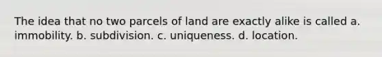 The idea that no two parcels of land are exactly alike is called a. immobility. b. subdivision. c. uniqueness. d. location.