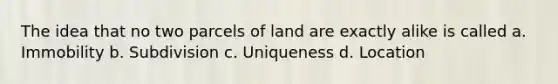 The idea that no two parcels of land are exactly alike is called a. Immobility b. Subdivision c. Uniqueness d. Location