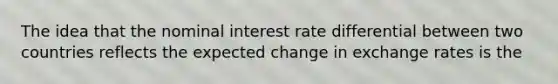 The idea that the nominal interest rate differential between two countries reflects the expected change in exchange rates is the