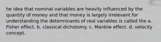 he idea that nominal variables are heavily influenced by the quantity of money and that money is largely irrelevant for understanding the determinants of real variables is called the a. Fisher effect. b. classical dichotomy. c. Mankiw effect. d. velocity concept.