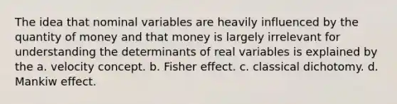 The idea that nominal variables are heavily influenced by the quantity of money and that money is largely irrelevant for understanding the determinants of real variables is explained by the a. velocity concept. b. Fisher effect. c. classical dichotomy. d. Mankiw effect.