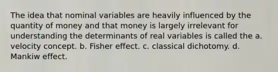 The idea that nominal variables are heavily influenced by the quantity of money and that money is largely irrelevant for understanding the determinants of real variables is called the a. velocity concept. b. Fisher effect. c. classical dichotomy. d. Mankiw effect.