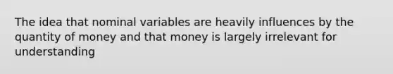 The idea that nominal variables are heavily influences by the quantity of money and that money is largely irrelevant for understanding