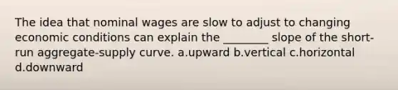 The idea that nominal wages are slow to adjust to changing economic conditions can explain the ________ slope of the short-run aggregate-supply curve. a.upward b.vertical c.horizontal d.downward