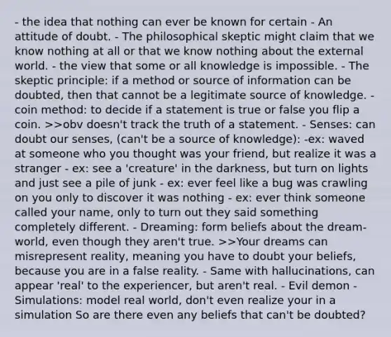 - the idea that nothing can ever be known for certain - An attitude of doubt. - The philosophical skeptic might claim that we know nothing at all or that we know nothing about the external world. - the view that some or all knowledge is impossible. - The skeptic principle: if a method or source of information can be doubted, then that cannot be a legitimate source of knowledge. - coin method: to decide if a statement is true or false you flip a coin. >>obv doesn't track the truth of a statement. - Senses: can doubt our senses, (can't be a source of knowledge): -ex: waved at someone who you thought was your friend, but realize it was a stranger - ex: see a 'creature' in the darkness, but turn on lights and just see a pile of junk - ex: ever feel like a bug was crawling on you only to discover it was nothing - ex: ever think someone called your name, only to turn out they said something completely different. - Dreaming: form beliefs about the dream-world, even though they aren't true. >>Your dreams can misrepresent reality, meaning you have to doubt your beliefs, because you are in a false reality. - Same with hallucinations, can appear 'real' to the experiencer, but aren't real. - Evil demon - Simulations: model real world, don't even realize your in a simulation So are there even any beliefs that can't be doubted?