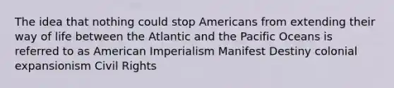 The idea that nothing could stop Americans from extending their way of life between the Atlantic and the Pacific Oceans is referred to as American Imperialism Manifest Destiny colonial expansionism Civil Rights