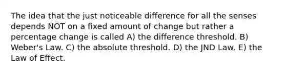 The idea that the just noticeable difference for all the senses depends NOT on a fixed amount of change but rather a percentage change is called A) the difference threshold. B) Weber's Law. C) the absolute threshold. D) the JND Law. E) the Law of Effect.