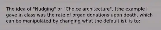 The idea of "Nudging" or "Choice architecture", (the example I gave in class was the rate of organ donations upon death, which can be manipulated by changing what the default is), is to: