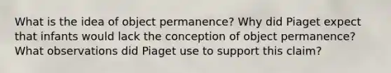 What is the idea of object permanence? Why did Piaget expect that infants would lack the conception of object permanence? What observations did Piaget use to support this claim?