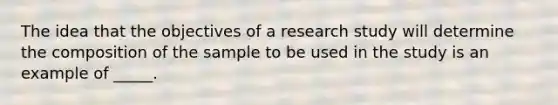 The idea that the objectives of a research study will determine the composition of the sample to be used in the study is an example of _____.