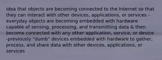 idea that objects are becoming connected to the Internet so that they can interact with other devices, applications, or services -everyday objects are becoming embedded with hardware capable of sensing, processing, and transmitting data & then become connected with any other application, service, or device -previously "dumb" devices embedded with hardware to gather, process, and share data with other devices, applications, or services