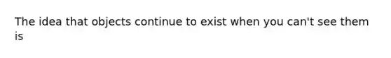 The idea that objects continue to exist when you can't see them is