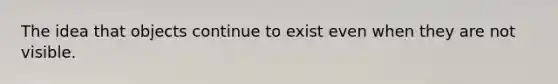 The idea that objects continue to exist even when they are not visible.