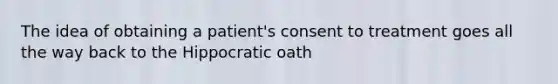 The idea of obtaining a patient's consent to treatment goes all the way back to the Hippocratic oath