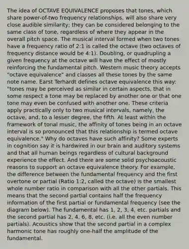 The idea of OCTAVE EQUIVALENCE proposes that tones, which share power-of-two frequency relationships, will also share very close audible similarity; they can be considered belonging to the same class of tone, regardless of where they appear in the overall pitch space. The musical interval formed when two tones have a frequency ratio of 2:1 is called the octave (two octaves of frequency distance would be 4:1). Doubling, or quadrupling a given frequency at the octave will have the effect of mostly reinforcing the fundamental pitch. Western music theory accepts "octave equivalence" and classes all these tones by the same note name. Earst Terhardt defines octave equivalence this way: "tones may be perceived as similar in certain aspects, that in some respect a tone may be replaced by another one or that one tone may even be confused with another one. These criteria apply practically only to two musical intervals, namely, the octave, and, to a lesser degree, the fifth. At least within the framework of tonal music, the affinity of tones being in an octave interval is so pronounced that this relationship is termed octave equivalence." Why do octaves have such affinity? Some experts in cognition say it is hardwired in our brain and auditory systems and that all human beings regardless of cultural background experience the effect. And there are some solid psychoacoustic reasons to support an octave equivalence theory. For example, the difference between the fundamental frequency and the first overtone or partial (Ratio 1:2, called the octave) is the smallest whole number ratio in comparison with all the other partials. This means that the second partial contains half the frequency information of the first partial or fundamental frequency (see the diagram below). The fundamental has 1, 2, 3, 4, etc. partials and the second partial has 2, 4, 6, 8, etc. (i.e. all the even number partials). Acoustics show that the second partial in a complex harmonic tone has roughly one-half the amplitude of the fundamental.