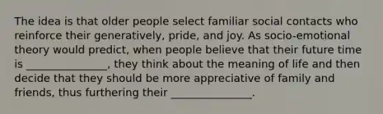 The idea is that older people select familiar social contacts who reinforce their generatively, pride, and joy. As socio-emotional theory would predict, when people believe that their future time is _______________, they think about the meaning of life and then decide that they should be more appreciative of family and friends, thus furthering their _______________.