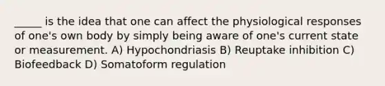 _____ is the idea that one can affect the physiological responses of one's own body by simply being aware of one's current state or measurement. A) Hypochondriasis B) Reuptake inhibition C) Biofeedback D) Somatoform regulation