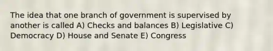 The idea that one branch of government is supervised by another is called A) Checks and balances B) Legislative C) Democracy D) House and Senate E) Congress