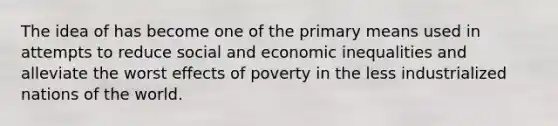 The idea of has become one of the primary means used in attempts to reduce social and economic inequalities and alleviate the worst effects of poverty in the less industrialized nations of the world.