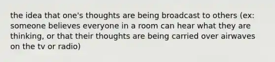 the idea that one's thoughts are being broadcast to others (ex: someone believes everyone in a room can hear what they are thinking, or that their thoughts are being carried over airwaves on the tv or radio)