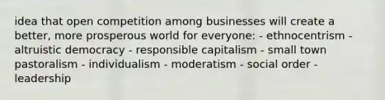 idea that open competition among businesses will create a better, more prosperous world for everyone: - ethnocentrism - altruistic democracy - responsible capitalism - small town pastoralism - individualism - moderatism - social order - leadership